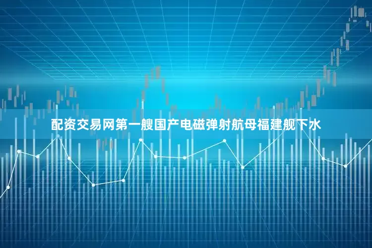 配资交易网第一艘国产电磁弹射航母福建舰下水