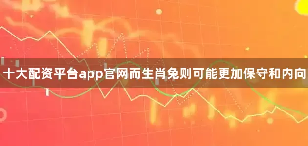 十大配资平台app官网而生肖兔则可能更加保守和内向
