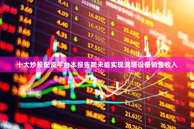 十大炒股配资平台本报告期未能实现混塔设备销售收入