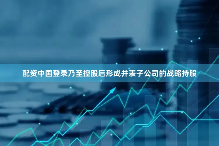 配资中国登录乃至控股后形成并表子公司的战略持股