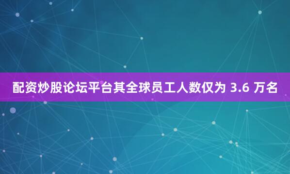 配资炒股论坛平台其全球员工人数仅为 3.6 万名