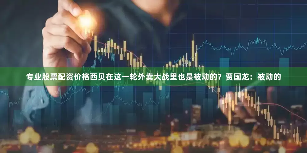 专业股票配资价格西贝在这一轮外卖大战里也是被动的？贾国龙：被动的