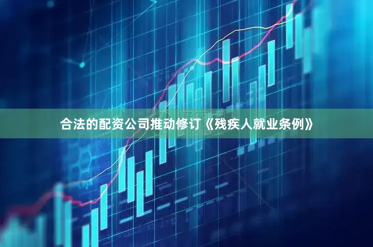 合法的配资公司推动修订《残疾人就业条例》