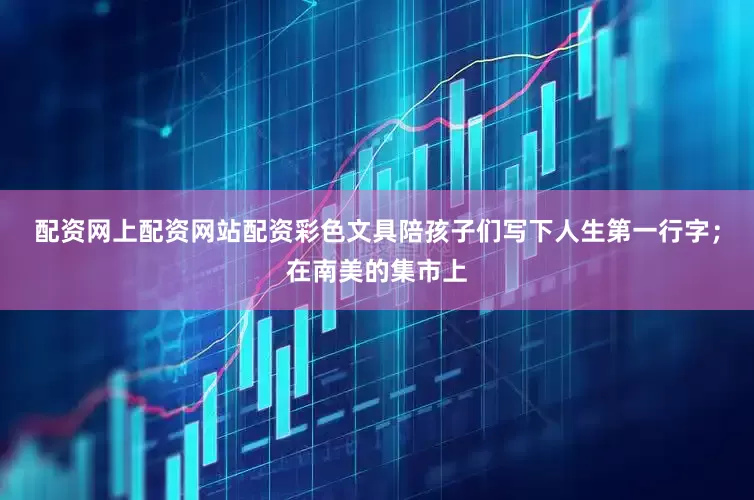 配资网上配资网站配资彩色文具陪孩子们写下人生第一行字；在南美的集市上