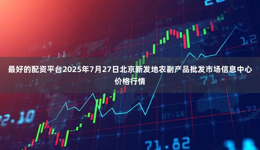 最好的配资平台2025年7月27日北京新发地农副产品批发市场信息中心价格行情