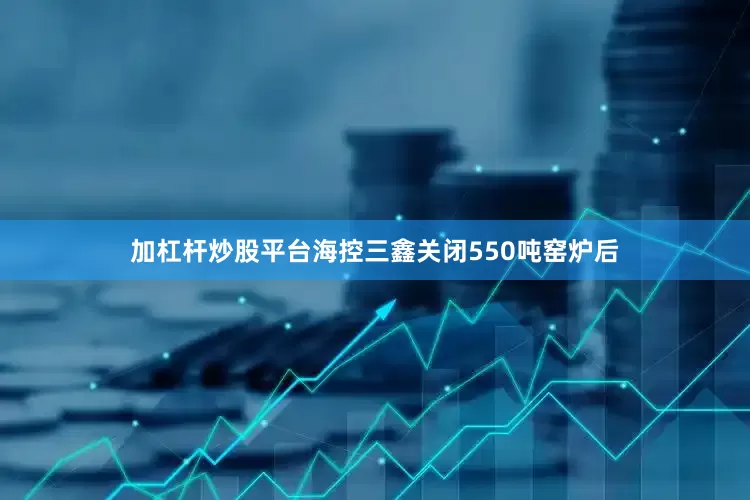 加杠杆炒股平台海控三鑫关闭550吨窑炉后