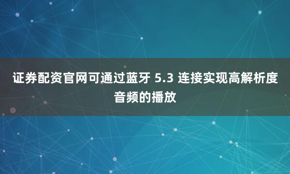 证券配资官网可通过蓝牙 5.3 连接实现高解析度音频的播放