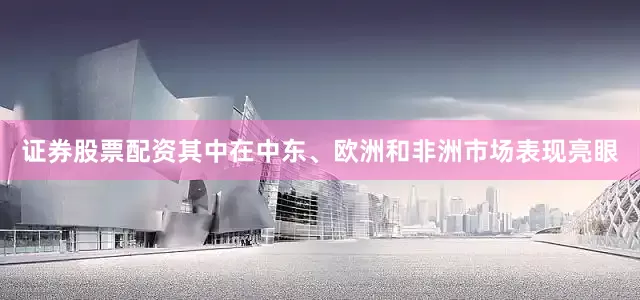 证券股票配资其中在中东、欧洲和非洲市场表现亮眼