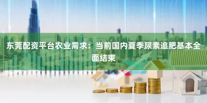 东莞配资平台农业需求：当前国内夏季尿素追肥基本全面结束