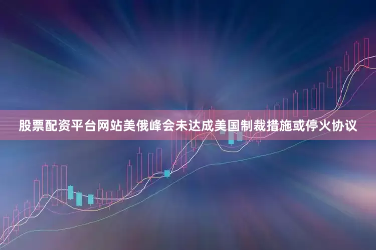 股票配资平台网站美俄峰会未达成美国制裁措施或停火协议